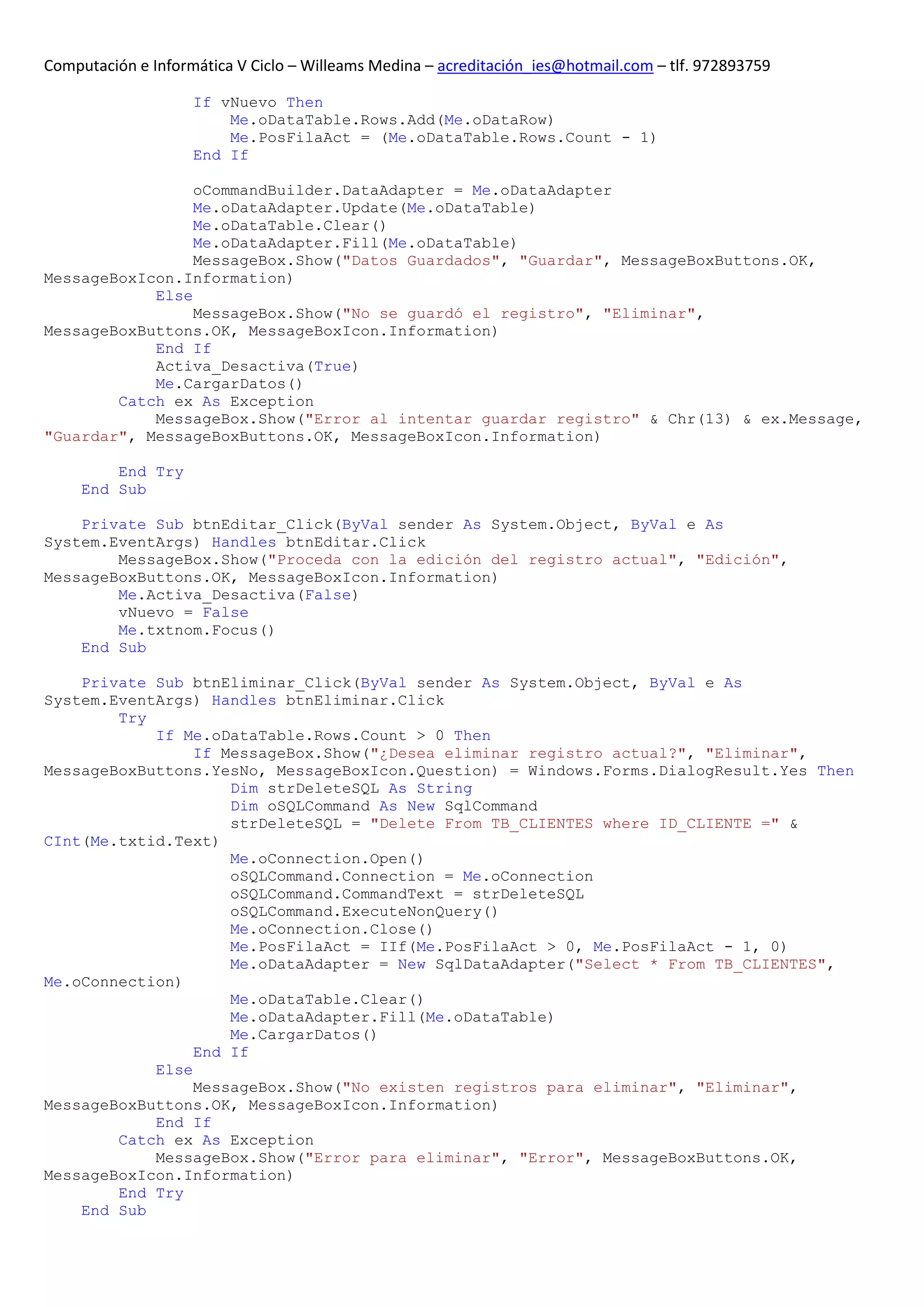 Computación e Informática V Ciclo – Willeams Medina – acreditación_ies@hotmail.com – tlf. 972893759

                    If vNuevo Then
                        Me.oDataTable.Rows.Add(Me.oDataRow)
                        Me.PosFilaAct = (Me.oDataTable.Rows.Count - 1)
                    End If

                 oCommandBuilder.DataAdapter = Me.oDataAdapter
                 Me.oDataAdapter.Update(Me.oDataTable)
                 Me.oDataTable.Clear()
                 Me.oDataAdapter.Fill(Me.oDataTable)
                 MessageBox.Show("Datos Guardados", "Guardar", MessageBoxButtons.OK,
MessageBoxIcon.Information)
            Else
                 MessageBox.Show("No se guardó el registro", "Eliminar",
MessageBoxButtons.OK, MessageBoxIcon.Information)
            End If
            Activa_Desactiva(True)
            Me.CargarDatos()
        Catch ex As Exception
            MessageBox.Show("Error al intentar guardar registro" & Chr(13) & ex.Message,
"Guardar", MessageBoxButtons.OK, MessageBoxIcon.Information)

         End Try
     End Sub

    Private Sub btnEditar_Click(ByVal sender As System.Object, ByVal e As
System.EventArgs) Handles btnEditar.Click
        MessageBox.Show("Proceda con la edición del registro actual", "Edición",
MessageBoxButtons.OK, MessageBoxIcon.Information)
        Me.Activa_Desactiva(False)
        vNuevo = False
        Me.txtnom.Focus()
    End Sub

    Private Sub btnEliminar_Click(ByVal sender As System.Object, ByVal e As
System.EventArgs) Handles btnEliminar.Click
        Try
            If Me.oDataTable.Rows.Count > 0 Then
                 If MessageBox.Show("¿Desea eliminar registro actual?", "Eliminar",
MessageBoxButtons.YesNo, MessageBoxIcon.Question) = Windows.Forms.DialogResult.Yes Then
                     Dim strDeleteSQL As String
                     Dim oSQLCommand As New SqlCommand
                     strDeleteSQL = "Delete From TB_CLIENTES where ID_CLIENTE =" &
CInt(Me.txtid.Text)
                     Me.oConnection.Open()
                     oSQLCommand.Connection = Me.oConnection
                     oSQLCommand.CommandText = strDeleteSQL
                     oSQLCommand.ExecuteNonQuery()
                     Me.oConnection.Close()
                     Me.PosFilaAct = IIf(Me.PosFilaAct > 0, Me.PosFilaAct - 1, 0)
                     Me.oDataAdapter = New SqlDataAdapter("Select * From TB_CLIENTES",
Me.oConnection)
                     Me.oDataTable.Clear()
                     Me.oDataAdapter.Fill(Me.oDataTable)
                     Me.CargarDatos()
                 End If
            Else
                 MessageBox.Show("No existen registros para eliminar", "Eliminar",
MessageBoxButtons.OK, MessageBoxIcon.Information)
            End If
        Catch ex As Exception
            MessageBox.Show("Error para eliminar", "Error", MessageBoxButtons.OK,
MessageBoxIcon.Information)
        End Try
    End Sub
 