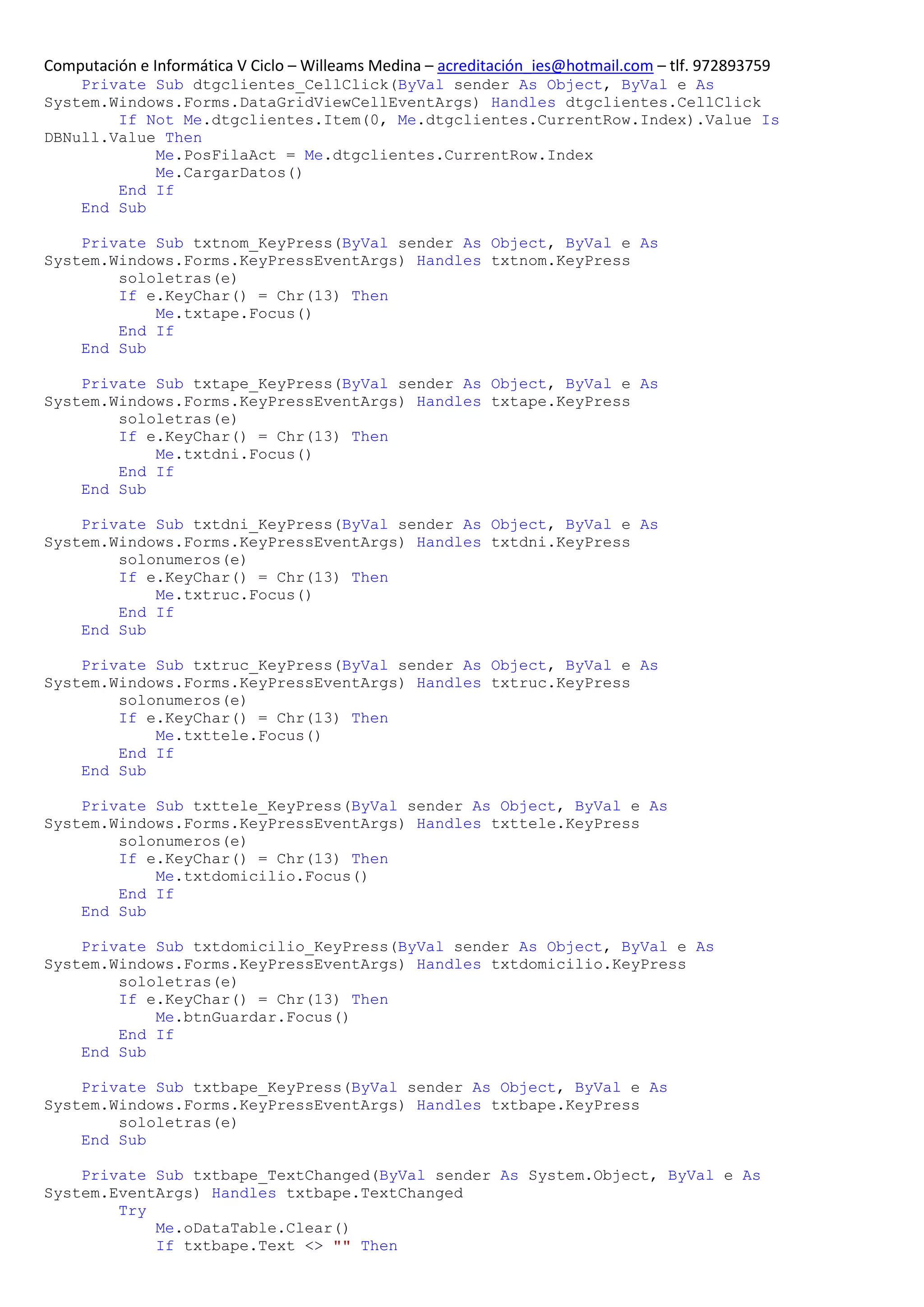 Computación e Informática V Ciclo – Willeams Medina – acreditación_ies@hotmail.com – tlf. 972893759
    Private Sub dtgclientes_CellClick(ByVal sender As Object, ByVal e As
System.Windows.Forms.DataGridViewCellEventArgs) Handles dtgclientes.CellClick
        If Not Me.dtgclientes.Item(0, Me.dtgclientes.CurrentRow.Index).Value Is
DBNull.Value Then
            Me.PosFilaAct = Me.dtgclientes.CurrentRow.Index
            Me.CargarDatos()
        End If
    End Sub

    Private Sub txtnom_KeyPress(ByVal sender As Object, ByVal e As
System.Windows.Forms.KeyPressEventArgs) Handles txtnom.KeyPress
        sololetras(e)
        If e.KeyChar() = Chr(13) Then
            Me.txtape.Focus()
        End If
    End Sub

    Private Sub txtape_KeyPress(ByVal sender As Object, ByVal e As
System.Windows.Forms.KeyPressEventArgs) Handles txtape.KeyPress
        sololetras(e)
        If e.KeyChar() = Chr(13) Then
            Me.txtdni.Focus()
        End If
    End Sub

    Private Sub txtdni_KeyPress(ByVal sender As Object, ByVal e As
System.Windows.Forms.KeyPressEventArgs) Handles txtdni.KeyPress
        solonumeros(e)
        If e.KeyChar() = Chr(13) Then
            Me.txtruc.Focus()
        End If
    End Sub

    Private Sub txtruc_KeyPress(ByVal sender As Object, ByVal e As
System.Windows.Forms.KeyPressEventArgs) Handles txtruc.KeyPress
        solonumeros(e)
        If e.KeyChar() = Chr(13) Then
            Me.txttele.Focus()
        End If
    End Sub

    Private Sub txttele_KeyPress(ByVal sender As Object, ByVal e As
System.Windows.Forms.KeyPressEventArgs) Handles txttele.KeyPress
        solonumeros(e)
        If e.KeyChar() = Chr(13) Then
            Me.txtdomicilio.Focus()
        End If
    End Sub

    Private Sub txtdomicilio_KeyPress(ByVal sender As Object, ByVal e As
System.Windows.Forms.KeyPressEventArgs) Handles txtdomicilio.KeyPress
        sololetras(e)
        If e.KeyChar() = Chr(13) Then
            Me.btnGuardar.Focus()
        End If
    End Sub

    Private Sub txtbape_KeyPress(ByVal sender As Object, ByVal e As
System.Windows.Forms.KeyPressEventArgs) Handles txtbape.KeyPress
        sololetras(e)
    End Sub

    Private Sub txtbape_TextChanged(ByVal sender As System.Object, ByVal e As
System.EventArgs) Handles txtbape.TextChanged
        Try
            Me.oDataTable.Clear()
            If txtbape.Text <> "" Then
 
