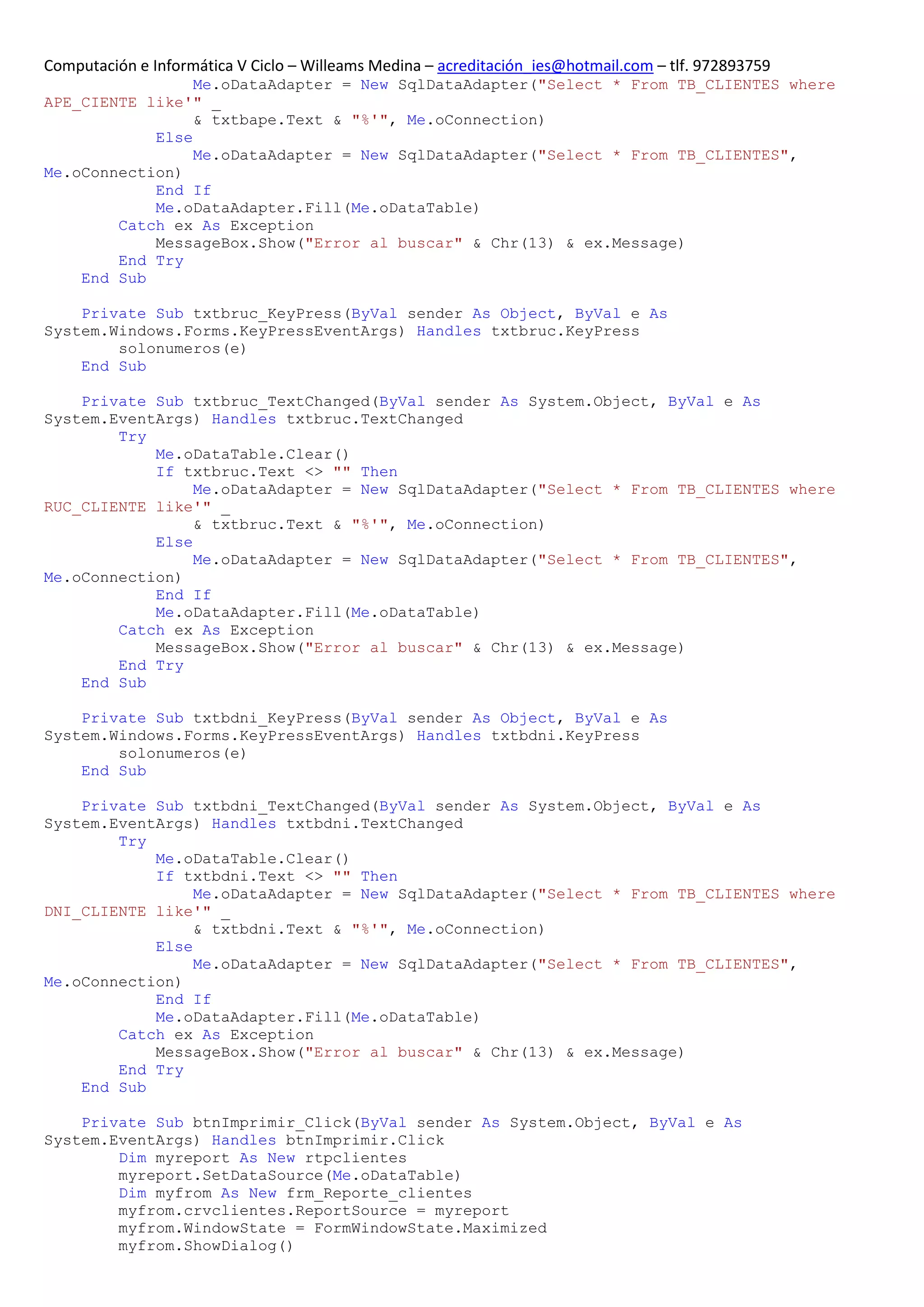Computación e Informática V Ciclo – Willeams Medina – acreditación_ies@hotmail.com – tlf. 972893759
                 Me.oDataAdapter = New SqlDataAdapter("Select * From TB_CLIENTES where
APE_CIENTE like'" _
                 & txtbape.Text & "%'", Me.oConnection)
            Else
                 Me.oDataAdapter = New SqlDataAdapter("Select * From TB_CLIENTES",
Me.oConnection)
            End If
            Me.oDataAdapter.Fill(Me.oDataTable)
        Catch ex As Exception
            MessageBox.Show("Error al buscar" & Chr(13) & ex.Message)
        End Try
    End Sub

    Private Sub txtbruc_KeyPress(ByVal sender As Object, ByVal e As
System.Windows.Forms.KeyPressEventArgs) Handles txtbruc.KeyPress
        solonumeros(e)
    End Sub

    Private Sub txtbruc_TextChanged(ByVal sender As System.Object, ByVal e As
System.EventArgs) Handles txtbruc.TextChanged
        Try
            Me.oDataTable.Clear()
            If txtbruc.Text <> "" Then
                 Me.oDataAdapter = New SqlDataAdapter("Select * From TB_CLIENTES where
RUC_CLIENTE like'" _
                 & txtbruc.Text & "%'", Me.oConnection)
            Else
                 Me.oDataAdapter = New SqlDataAdapter("Select * From TB_CLIENTES",
Me.oConnection)
            End If
            Me.oDataAdapter.Fill(Me.oDataTable)
        Catch ex As Exception
            MessageBox.Show("Error al buscar" & Chr(13) & ex.Message)
        End Try
    End Sub

    Private Sub txtbdni_KeyPress(ByVal sender As Object, ByVal e As
System.Windows.Forms.KeyPressEventArgs) Handles txtbdni.KeyPress
        solonumeros(e)
    End Sub

    Private Sub txtbdni_TextChanged(ByVal sender As System.Object, ByVal e As
System.EventArgs) Handles txtbdni.TextChanged
        Try
            Me.oDataTable.Clear()
            If txtbdni.Text <> "" Then
                 Me.oDataAdapter = New SqlDataAdapter("Select * From TB_CLIENTES where
DNI_CLIENTE like'" _
                 & txtbdni.Text & "%'", Me.oConnection)
            Else
                 Me.oDataAdapter = New SqlDataAdapter("Select * From TB_CLIENTES",
Me.oConnection)
            End If
            Me.oDataAdapter.Fill(Me.oDataTable)
        Catch ex As Exception
            MessageBox.Show("Error al buscar" & Chr(13) & ex.Message)
        End Try
    End Sub

    Private Sub btnImprimir_Click(ByVal sender As System.Object, ByVal e As
System.EventArgs) Handles btnImprimir.Click
        Dim myreport As New rtpclientes
        myreport.SetDataSource(Me.oDataTable)
        Dim myfrom As New frm_Reporte_clientes
        myfrom.crvclientes.ReportSource = myreport
        myfrom.WindowState = FormWindowState.Maximized
        myfrom.ShowDialog()
 