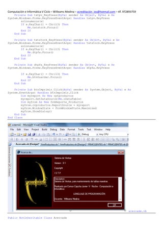 Computación e Informática V Ciclo – Willeams Medina – acreditación_ies@hotmail.com – tlf. 972893759
    Private Sub txtpv_KeyPress(ByVal sender As Object, ByVal e As
System.Windows.Forms.KeyPressEventArgs) Handles txtpv.KeyPress
        solonumeros(e)
        If e.KeyChar() = Chr(13) Then
            Me.txtstock.Focus()
        End If
    End Sub

    Private Sub txtstock_KeyPress(ByVal sender As Object, ByVal e As
System.Windows.Forms.KeyPressEventArgs) Handles txtstock.KeyPress
        solonumeros(e)
        If e.KeyChar() = Chr(13) Then
            Me.dtpfa.Focus()
        End If
    End Sub

    Private Sub dtpfa_KeyPress(ByVal sender As Object, ByVal e As
System.Windows.Forms.KeyPressEventArgs) Handles dtpfa.KeyPress

         If e.KeyChar() = Chr(13) Then
             Me.btnGuardar.Focus()
         End If
     End Sub

    Private Sub btnImprimir_Click(ByVal sender As System.Object, ByVal e As
System.EventArgs) Handles btnImprimir.Click
        Dim myreport As New rptproductos
        myreport.SetDataSource(Me.oDataTable)
        Dim myfrom As New frmReporte_Productos
        myfrom.cvproductos.ReportSource = myreport
        myfrom.WindowState = FormWindowState.Maximized
        myfrom.ShowDialog()
    End Sub
End Class




                                                                                             acercade.vb

Public NotInheritable Class Acercade
 