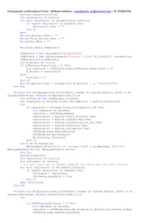 Computación e Informática V Ciclo – Willeams Medina – acreditación_ies@hotmail.com – tlf. 972893759
          Activar_Desactivar(True)
          Dim objcontrol As Control
          For Each objcontrol In Me.gbCliente.Controls
               If TypeOf objcontrol Is TextBox Then
                   objcontrol.Text = ""
               End If
          Next
          Me.txtidboleta.Text = ""
          Me.txtTotal_Boleta.Text = ""
          Me.txtSon.Text = ""

          Me.Crear_Tabla_temporal()

         oDTBoleta = New DataTable("TB_BOLETAS")
         oDABoleta = New SqlDataAdapter("select * from TB_BOLETAS", oconnection)
         oDABoleta.Fill(oDTBoleta)
         Dim N_Boleta As String
         If oDTBoleta.Rows.Count > 0 Then
              Dim oDatarow = oDTBoleta.Rows(oDTBoleta.Rows.Count - 1)
              N_Boleta = oDatarow(0)
         Else
              N_Boleta = 0
         End If
         Me.txtidboleta.Text = Format(CInt(N_Boleta) + 1, "0000000000")
     End Sub

    Private Sub btnAgregarItem_Click(ByVal sender As System.Object, ByVal e As
System.EventArgs) Handles btnAgregarItem.Click
        Dim myform As New frmAgregar_Producto
        Dim respuesta As Windows.Forms.DialogResult = myform.ShowDialog
        Try
            If respuesta = Windows.Forms.DialogResult.OK Then
                Dim odatarow As DataRow
                odatarow = oDTDBtmp.NewRow
                odatarow(0) = myform.txtId_Producto.Text
                odatarow(1) = myform.nudCantidad.Text
                odatarow(2) = myform.txtDescripcion_Pro.Text
                odatarow(3) = myform.txtPrecio.Text
                odatarow(4) = myform.txtImporte.Text
                oDTDBtmp.Rows.Add(odatarow)
                oDTDBtmp.AcceptChanges()
                Me.Calcular_Totales()
            End If
        Catch ex As Exception
            MessageBox.Show("Error al agregar item" & ex.Message, "Error",
MessageBoxButtons.OK, MessageBoxIcon.Error)
        End Try
        myform.Dispose()
        Dim objcontrol As Control
        Dim txttexbox As TextBox
        ' for each para que no puedan cambiar sus datos que sea solo lectura
        For Each objcontrol In Me.Panel2.Controls
            If TypeOf objcontrol Is TextBox Then
                txttexbox = objcontrol
                txttexbox.ReadOnly = True
            End If
        Next objcontrol
    End Sub

    Private Sub btnEliminarItem_Click(ByVal sender As System.Object, ByVal e As
System.EventArgs) Handles btnEliminarItem.Click
        Try

               If oDTDBtmp.Rows.Count > 0 Then
                   Dim oDataRow As DataRow
                   oDataRow = oDTDBtmp.Rows(Me.dtgDetalle_Boleta.CurrentRow.Index)
                   oDTDBtmp.Rows.Remove(oDataRow)
 