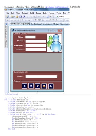Computación e Informática V Ciclo – Willeams Medina – acreditación_ies@hotmail.com – tlf. 972893759




frmUsuarios.vb

Imports System.Data.SqlClient
Public Class frmUsuarios
    Private oDataAdapter As SqlDataAdapter
    Private oDataTable As DataTable
    Private oConnection As SqlConnection
    Private oDataRow As DataRow
    Private oCommandBuilder As SqlCommandBuilder
    Private PosFilaAct As Integer
    Private vNuevo As Boolean
    Private Sub Activa_Desactiva(ByVal sw As Boolean)
        gbdatos.Enabled = Not sw
        Me.btnGuardar.Enabled = Not sw
        Me.btnNuevo.Enabled = sw
        Me.btnEditar.Enabled = sw
        Me.btnEliminar.Enabled = sw
        Me.btnImprimir.Enabled = sw
        Me.dtgusuarios.Enabled = sw
    End Sub
 