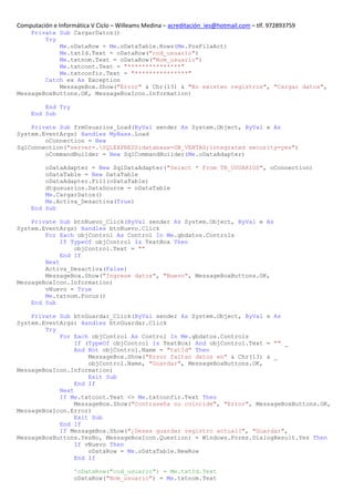 Computación e Informática V Ciclo – Willeams Medina – acreditación_ies@hotmail.com – tlf. 972893759
    Private Sub CargarDatos()
        Try
            Me.oDataRow = Me.oDataTable.Rows(Me.PosFilaAct)
            Me.txtId.Text = oDataRow("cod_usuario")
            Me.txtnom.Text = oDataRow("Nom_usuario")
            Me.txtcont.Text = "***************"
            Me.txtconfir.Text = "***************"
        Catch ex As Exception
            MessageBox.Show("Error" & Chr(13) & "No existen registros", "Cargar datos",
MessageBoxButtons.OK, MessageBoxIcon.Information)

         End Try
     End Sub

    Private Sub frmUsuarios_Load(ByVal sender As System.Object, ByVal e As
System.EventArgs) Handles MyBase.Load
        oConnection = New
SqlConnection("server=.SQLEXPRESS;database=DB_VENTAS;integrated security=yes")
        oCommandBuilder = New SqlCommandBuilder(Me.oDataAdapter)

         oDataAdapter = New SqlDataAdapter("Select * From TB_USUARIOS", oConnection)
         oDataTable = New DataTable
         oDataAdapter.Fill(oDataTable)
         dtgusuarios.DataSource = oDataTable
         Me.CargarDatos()
         Me.Activa_Desactiva(True)
     End Sub

    Private Sub btnNuevo_Click(ByVal sender As System.Object, ByVal e As
System.EventArgs) Handles btnNuevo.Click
        For Each objControl As Control In Me.gbdatos.Controls
             If TypeOf objControl Is TextBox Then
                 objControl.Text = ""
             End If
        Next
        Activa_Desactiva(False)
        MessageBox.Show("Ingrese datos", "Nuevo", MessageBoxButtons.OK,
MessageBoxIcon.Information)
        vNuevo = True
        Me.txtnom.Focus()
    End Sub

    Private Sub btnGuardar_Click(ByVal sender As System.Object, ByVal e As
System.EventArgs) Handles btnGuardar.Click
        Try
            For Each objControl As Control In Me.gbdatos.Controls
                 If (TypeOf objControl Is TextBox) And objControl.Text = "" _
                 And Not objControl.Name = "txtId" Then
                     MessageBox.Show("Error faltan datos en" & Chr(13) & _
                     objControl.Name, "Guardar", MessageBoxButtons.OK,
MessageBoxIcon.Information)
                     Exit Sub
                 End If
            Next
            If Me.txtcont.Text <> Me.txtconfir.Text Then
                 MessageBox.Show("Contraseña no coincide", "Error", MessageBoxButtons.OK,
MessageBoxIcon.Error)
                 Exit Sub
            End If
            If MessageBox.Show("¿Desea guardar registro actual?", "Guardar",
MessageBoxButtons.YesNo, MessageBoxIcon.Question) = Windows.Forms.DialogResult.Yes Then
                 If vNuevo Then
                     oDataRow = Me.oDataTable.NewRow
                 End If

                    'oDataRow("cod_usuario") = Me.txtId.Text
                    oDataRow("Nom_usuario") = Me.txtnom.Text
 
