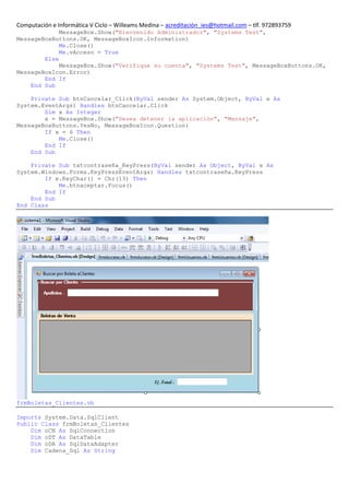 Computación e Informática V Ciclo – Willeams Medina – acreditación_ies@hotmail.com – tlf. 972893759
             MessageBox.Show("Bienvenido Administrador", "Systems Test",
MessageBoxButtons.OK, MessageBoxIcon.Information)
             Me.Close()
             Me.vAcceso = True
        Else
             MessageBox.Show("Verifique su cuenta", "Systems Test", MessageBoxButtons.OK,
MessageBoxIcon.Error)
        End If
    End Sub

    Private Sub btnCancelar_Click(ByVal sender As System.Object, ByVal e As
System.EventArgs) Handles btnCancelar.Click
        Dim x As Integer
        x = MessageBox.Show("Desea detener la aplicación", "Mensaje",
MessageBoxButtons.YesNo, MessageBoxIcon.Question)
        If x = 6 Then
            Me.Close()
        End If
    End Sub

    Private Sub txtcontraseña_KeyPress(ByVal sender As Object, ByVal e As
System.Windows.Forms.KeyPressEventArgs) Handles txtcontraseña.KeyPress
        If e.KeyChar() = Chr(13) Then
            Me.btnaceptar.Focus()
        End If
    End Sub
End Class




frmBoletas_Clientes.vb

Imports System.Data.SqlClient
Public Class frmBoletas_Clientes
    Dim oCN As SqlConnection
    Dim oDT As DataTable
    Dim oDA As SqlDataAdapter
    Dim Cadena_Sql As String
 