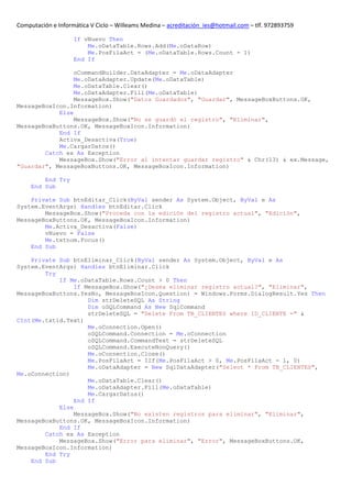 Computación e Informática V Ciclo – Willeams Medina – acreditación_ies@hotmail.com – tlf. 972893759

                    If vNuevo Then
                        Me.oDataTable.Rows.Add(Me.oDataRow)
                        Me.PosFilaAct = (Me.oDataTable.Rows.Count - 1)
                    End If

                 oCommandBuilder.DataAdapter = Me.oDataAdapter
                 Me.oDataAdapter.Update(Me.oDataTable)
                 Me.oDataTable.Clear()
                 Me.oDataAdapter.Fill(Me.oDataTable)
                 MessageBox.Show("Datos Guardados", "Guardar", MessageBoxButtons.OK,
MessageBoxIcon.Information)
            Else
                 MessageBox.Show("No se guardó el registro", "Eliminar",
MessageBoxButtons.OK, MessageBoxIcon.Information)
            End If
            Activa_Desactiva(True)
            Me.CargarDatos()
        Catch ex As Exception
            MessageBox.Show("Error al intentar guardar registro" & Chr(13) & ex.Message,
"Guardar", MessageBoxButtons.OK, MessageBoxIcon.Information)

         End Try
     End Sub

    Private Sub btnEditar_Click(ByVal sender As System.Object, ByVal e As
System.EventArgs) Handles btnEditar.Click
        MessageBox.Show("Proceda con la edición del registro actual", "Edición",
MessageBoxButtons.OK, MessageBoxIcon.Information)
        Me.Activa_Desactiva(False)
        vNuevo = False
        Me.txtnom.Focus()
    End Sub

    Private Sub btnEliminar_Click(ByVal sender As System.Object, ByVal e As
System.EventArgs) Handles btnEliminar.Click
        Try
            If Me.oDataTable.Rows.Count > 0 Then
                 If MessageBox.Show("¿Desea eliminar registro actual?", "Eliminar",
MessageBoxButtons.YesNo, MessageBoxIcon.Question) = Windows.Forms.DialogResult.Yes Then
                     Dim strDeleteSQL As String
                     Dim oSQLCommand As New SqlCommand
                     strDeleteSQL = "Delete From TB_CLIENTES where ID_CLIENTE =" &
CInt(Me.txtid.Text)
                     Me.oConnection.Open()
                     oSQLCommand.Connection = Me.oConnection
                     oSQLCommand.CommandText = strDeleteSQL
                     oSQLCommand.ExecuteNonQuery()
                     Me.oConnection.Close()
                     Me.PosFilaAct = IIf(Me.PosFilaAct > 0, Me.PosFilaAct - 1, 0)
                     Me.oDataAdapter = New SqlDataAdapter("Select * From TB_CLIENTES",
Me.oConnection)
                     Me.oDataTable.Clear()
                     Me.oDataAdapter.Fill(Me.oDataTable)
                     Me.CargarDatos()
                 End If
            Else
                 MessageBox.Show("No existen registros para eliminar", "Eliminar",
MessageBoxButtons.OK, MessageBoxIcon.Information)
            End If
        Catch ex As Exception
            MessageBox.Show("Error para eliminar", "Error", MessageBoxButtons.OK,
MessageBoxIcon.Information)
        End Try
    End Sub
 