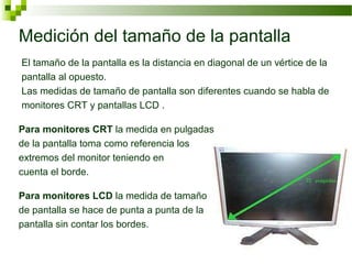 Medición del tamaño de la pantalla
El tamaño de la pantalla es la distancia en diagonal de un vértice de la
pantalla al opuesto.
Las medidas de tamaño de pantalla son diferentes cuando se habla de
monitores CRT y pantallas LCD .

Para monitores CRT la medida en pulgadas
de la pantalla toma como referencia los
extremos del monitor teniendo en
cuenta el borde.

Para monitores LCD la medida de tamaño
de pantalla se hace de punta a punta de la
pantalla sin contar los bordes.
 