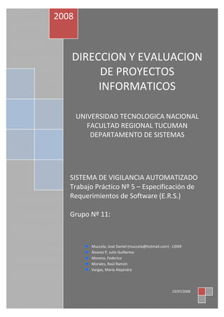 DIRECCION Y EVALUACION
DE PROYECTOS
INFORMATICOS
UNIVERSIDAD TECNOLOGICA NACIONAL
FACULTAD REGIONAL TUCUMAN
DEPARTAMENTO DE SISTEMAS
SISTEMA DE VIGILANCIA AUTOMATIZADO
Trabajo Práctico Nº 5 – Especificación de
Requerimientos de Software (E.R.S.)
Grupo Nº 11:
2008
23/07/2008
Muccela, José Daniel (muccela@hotmail.com) - LIDER
Álvarez P, Julio Guillermo
Moreno, Federico
Morales, Raúl Ramón
Vargas, María Alejandra
 