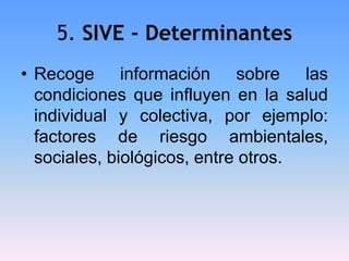 5. SIVE - Determinantes
• Recoge información sobre las
condiciones que influyen en la salud
individual y colectiva, por ejemplo:
factores de riesgo ambientales,
sociales, biológicos, entre otros.
 