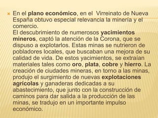  En el plano económico, en el Virreinato de Nueva
España obtuvo especial relevancia la minería y el
comercio.
El descubrimiento de numerosos yacimientos
mineros, captó la atención de la Corona, que se
dispuso a explotarlos. Estas minas se nutrieron de
pobladores locales, que buscaban una mejora de su
calidad de vida. De estos yacimientos, se extraían
materiales tales como oro, plata, cobre y hierro. La
creación de ciudades mineras, en torno a las minas,
produjo el surgimiento de nuevas explotaciones
agrícolas y ganaderas dedicadas a su
abastecimiento, que junto con la construcción de
caminos para dar salida a la producción de las
minas, se tradujo en un importante impulso
económico.
 