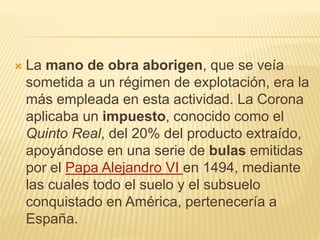 La mano de obra aborigen, que se veía
sometida a un régimen de explotación, era la
más empleada en esta actividad. La Corona
aplicaba un impuesto, conocido como el
Quinto Real, del 20% del producto extraído,
apoyándose en una serie de bulas emitidas
por el Papa Alejandro VI en 1494, mediante
las cuales todo el suelo y el subsuelo
conquistado en América, pertenecería a
España.
 