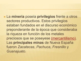 La minería poseía privilegios frente a otros
sectores productivos. Estos privilegios
estaban fundados en el discurso económico
preponderante de la época que consideraba
la riqueza en función de los metales
preciosos que se poseyese (mercantilismo).
Las principales minas de Nueva España
fueron Zacatecas, Pachuca, Fresnillo y
Guanajuato.
 