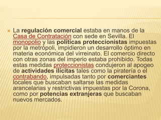  La regulación comercial estaba en manos de la
Casa de Contratación con sede en Sevilla. El
monopolio y las políticas proteccionistas impuestas
por la metrópoli, impidieron un desarrollo óptimo en
materia económica del virreinato. El comercio directo
con otras zonas del imperio estaba prohibido. Todas
estas medidas proteccionistas condujeron al apogeo
de actividades ilícitas tales como la piratería o el
contrabando, impulsadas tanto por comerciantes
locales que buscaban saltarse las medidas
arancelarias y restrictivas impuestas por la Corona,
como por potencias extranjeras que buscaban
nuevos mercados.
 