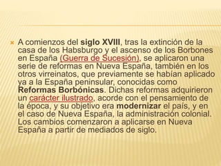  A comienzos del siglo XVIII, tras la extinción de la
casa de los Habsburgo y el ascenso de los Borbones
en España (Guerra de Sucesión), se aplicaron una
serie de reformas en Nueva España, también en los
otros virreinatos, que previamente se habían aplicado
ya a la España peninsular, conocidas como
Reformas Borbónicas. Dichas reformas adquirieron
un carácter ilustrado, acorde con el pensamiento de
la época, y su objetivo era modernizar el país, y en
el caso de Nueva España, la administración colonial.
Los cambios comenzaron a aplicarse en Nueva
España a partir de mediados de siglo.
 