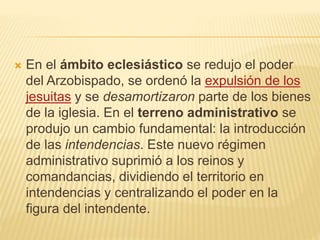  En el ámbito eclesiástico se redujo el poder
del Arzobispado, se ordenó la expulsión de los
jesuitas y se desamortizaron parte de los bienes
de la iglesia. En el terreno administrativo se
produjo un cambio fundamental: la introducción
de las intendencias. Este nuevo régimen
administrativo suprimió a los reinos y
comandancias, dividiendo el territorio en
intendencias y centralizando el poder en la
figura del intendente.
 