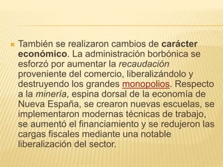  También se realizaron cambios de carácter
económico. La administración borbónica se
esforzó por aumentar la recaudación
proveniente del comercio, liberalizándolo y
destruyendo los grandes monopolios. Respecto
a la minería, espina dorsal de la economía de
Nueva España, se crearon nuevas escuelas, se
implementaron modernas técnicas de trabajo,
se aumentó el financiamiento y se redujeron las
cargas fiscales mediante una notable
liberalización del sector.
 
