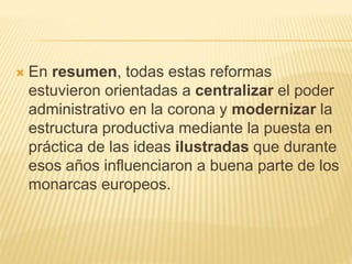  En resumen, todas estas reformas
estuvieron orientadas a centralizar el poder
administrativo en la corona y modernizar la
estructura productiva mediante la puesta en
práctica de las ideas ilustradas que durante
esos años influenciaron a buena parte de los
monarcas europeos.
 