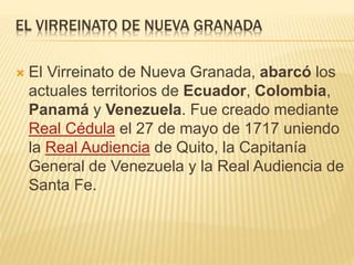 EL VIRREINATO DE NUEVA GRANADA
 El Virreinato de Nueva Granada, abarcó los
actuales territorios de Ecuador, Colombia,
Panamá y Venezuela. Fue creado mediante
Real Cédula el 27 de mayo de 1717 uniendo
la Real Audiencia de Quito, la Capitanía
General de Venezuela y la Real Audiencia de
Santa Fe.
 