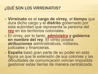 ¿QUÉ SON LOS VIRREINATOS?
 Virreinato es el cargo de virrey, el tiempo que
dura dicho cargo y el distrito gobernado por
esta autoridad que representa la persona del
rey en los territorios coloniales.
 El virrey, por lo tanto, administra y gobierna
en nombre del rey. El virrey poseía
atribuciones administrativas, militares,
judiciales y financieras.
 España basó gran parte de su poder en esta
figura ya que la extensión de sus colonias y las
dificultades de comunicación volvían imposible
gestionar estas tierras de manera centralizada.
 