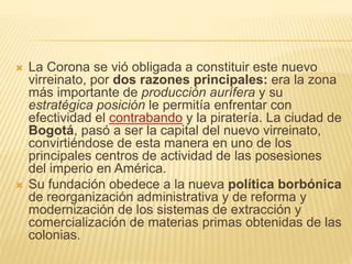  La Corona se vió obligada a constituir este nuevo
virreinato, por dos razones principales: era la zona
más importante de producción aurífera y su
estratégica posición le permitía enfrentar con
efectividad el contrabando y la piratería. La ciudad de
Bogotá, pasó a ser la capital del nuevo virreinato,
convirtiéndose de esta manera en uno de los
principales centros de actividad de las posesiones
del imperio en América.
 Su fundación obedece a la nueva política borbónica
de reorganización administrativa y de reforma y
modernización de los sistemas de extracción y
comercialización de materias primas obtenidas de las
colonias.
 