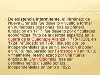  De existencia intermitente, el Virreinato de
Nueva Granada fue disuelto y vuelto a formar
en numerosas ocasiones: tras su primera
fundación en 1717, fue disuelto por dificultades
económicas, fruto de la derrota española en la
guerra de la Cuádruple Alianza (1718-1720), en
1724; refundado en 1740; disuelto por los
independentistas que se hicieron con el poder
en 1810; recuperado por Fernando VII en 1816;
y finalmente, reemplazado por una nueva
entidad, la Gran Colombia, tras ser
definitivamente disuelto por los
independentistas en torno a 1822.
 