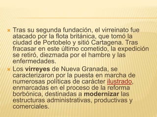  Tras su segunda fundación, el virreinato fue
atacado por la flota británica, que tomó la
ciudad de Portobelo y sitió Cartagena. Tras
fracasar en este último cometido, la expedición
se retiró, diezmada por el hambre y las
enfermedades.
 Los virreyes de Nueva Granada, se
caracterizaron por la puesta en marcha de
numerosas políticas de carácter ilustrado,
enmarcadas en el proceso de la reforma
borbónica, destinadas a modernizar las
estructuras administrativas, productivas y
comerciales.
 