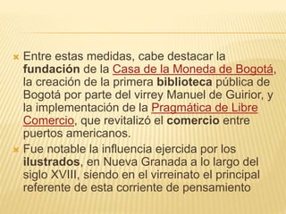  Entre estas medidas, cabe destacar la
fundación de la Casa de la Moneda de Bogotá,
la creación de la primera biblioteca pública de
Bogotá por parte del virrey Manuel de Guirior, y
la implementación de la Pragmática de Libre
Comercio, que revitalizó el comercio entre
puertos americanos.
 Fue notable la influencia ejercida por los
ilustrados, en Nueva Granada a lo largo del
siglo XVIII, siendo en el virreinato el principal
referente de esta corriente de pensamiento
 