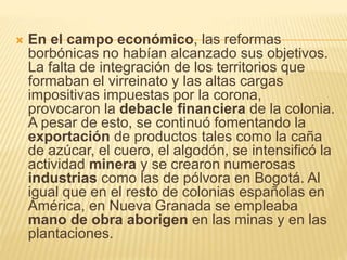  En el campo económico, las reformas
borbónicas no habían alcanzado sus objetivos.
La falta de integración de los territorios que
formaban el virreinato y las altas cargas
impositivas impuestas por la corona,
provocaron la debacle financiera de la colonia.
A pesar de esto, se continuó fomentando la
exportación de productos tales como la caña
de azúcar, el cuero, el algodón, se intensificó la
actividad minera y se crearon numerosas
industrias como las de pólvora en Bogotá. Al
igual que en el resto de colonias españolas en
América, en Nueva Granada se empleaba
mano de obra aborigen en las minas y en las
plantaciones.
 