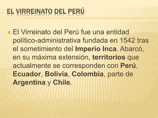EL VIRREINATO DEL PERÚ
 El Virreinato del Perú fue una entidad
político-administrativa fundada en 1542 tras
el sometimiento del Imperio Inca. Abarcó,
en su máxima extensión, territorios que
actualmente se corresponden con Perú,
Ecuador, Bolivia, Colombia, parte de
Argentina y Chile.
 