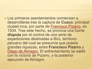  Los primeros asentamientos comienzan a
desarrollarse tras la captura de Cuzco, principal
ciudad inca, por parte de Francisco Pizarro, en
1534. Tras este hecho, se provoca una fuerte
disputa por el control de una serie de
expediciones destinadas a Birú, territorio
peruano del cual se presumía que poseía
grandes riquezas, entre Francisco Pizarro y
Diego de Almagro. El enfrentamiento se saldó
con la victoria de Pizarro, y la posterior
ejecución de Almagro.
 