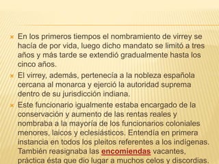  En los primeros tiempos el nombramiento de virrey se
hacía de por vida, luego dicho mandato se limitó a tres
años y más tarde se extendió gradualmente hasta los
cinco años.
 El virrey, además, pertenecía a la nobleza española
cercana al monarca y ejerció la autoridad suprema
dentro de su jurisdicción indiana.
 Este funcionario igualmente estaba encargado de la
conservación y aumento de las rentas reales y
nombraba a la mayoría de los funcionarios coloniales
menores, laicos y eclesiásticos. Entendía en primera
instancia en todos los pleitos referentes a los indígenas.
También reasignaba las encomiendas vacantes,
práctica ésta que dio lugar a muchos celos y discordias.
 