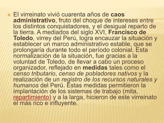  El virreinato vivió cuarenta años de caos
administrativo, fruto del choque de intereses entre
los distintos conquistadores, y el desigual reparto de
la tierra. A mediados del siglo XVI, Francisco de
Toledo, virrey del Perú, logra encauzar la situación y
establecer un marco administrativo estable, que se
prolongaría durante todo el período colonial. Esta
normalización de la situación, fue gracias a la
voluntad de Toledo, de llevar a cabo un proceso
organizador, reflejado en medidas tales como el
censo tributario, censo de pobladores nativos y la
realización de un registro de los recursos naturales y
humanos del Perú. Estas medidas permitieron la
implantación de los sistemas de trabajo (mita,
repartimiento) y a la larga, hicieron de este virreinato
el más rico e influyente.
 