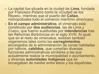  La capital fue situada en la ciudad de Lima, fundada
por Francisco Pizarro como la «Ciudad de los
Reyes», mientras que el puerto del Callao,
monopolizaba todo el comercio marítimo americano.
 En el campo administrativo, el virreinato está
constituido por dos audiencias, las de Lima y
Cusco, que fueron sustituidas por intendencias tras
las Reformas Borbónicas en el siglo XVIII. Al igual
que en el resto de virreinatos, existían también
organismos tales como los corregimientos,
encargados de la administración de zonas habitadas
por nativos, cabildos, que cumplían diversas
funciones administrativas similares a las que
actualmente realiza la municipalidad o ayuntamiento,
y diversas autoridades indígenas que se
encargaban de mediar entre éstos y los españoles.
 