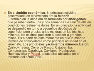  En el ámbito económico, la principal actividad
desarrollada en el virreinato era la minería.
El trabajo en la mina era desarrollado por aborígenes
que pasaban entre una y dos semanas sin salir de ella en
condiciones realmente duras. En un principio, la actividad
se desarrolló en torno a pequeños depósitos de
superficie, pero gracias a las mejoras en las técnicas
mineras, los colonos pudieron a acceder a grandes
minas. Es a partir de este momento en que la minería
termina de consolidarse como principal actividad en el
virreinato. Los principales yacimientos mineros fueron:
Castrovirreyna, Cerro de Pasco, Cajabamba,
Contumanza, Carabaya, Cayllama, Hualgayoc,
Huancavelica y Potosí, todas ellas ubicadas en el
territorio del actual Perú.
 