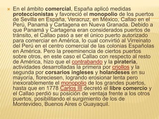  En el ámbito comercial, España aplicó medidas
proteccionistas y favoreció el monopolio de los puertos
de Sevilla en España, Veracruz, en México, Callao en el
Perú, Panamá y Cartagena en Nueva Granada. Debido a
que Panamá y Cartagena eran considerados puertos de
tránsito, el Callao pasó a ser el único puerto autorizado
para comerciar en América, lo cual convirtió al Virreinato
del Perú en el centro comercial de las colonias Españolas
en América. Pero la preeminencia de ciertos puertos
sobre otros, en este caso el Callao con respecto al resto
de América, hizo que el contrabando y la piratería,
actividades desarrolladas la primera por criollos y la
segunda por corsarios ingleses y holandeses en su
mayoría, floreciesen, logrando erosionar lenta pero
inexorablemente el monopolio de los grandes puertos,
hasta que en 1778 Carlos III decretó el libre comercio y
el Callao perdió su posición de ventaja frente a los otros
puertos, posibilitando el surgimiento de los de
Montevideo, Buenos Aires o Guayaquil.
 