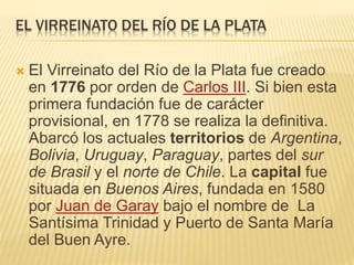 EL VIRREINATO DEL RÍO DE LA PLATA
 El Virreinato del Río de la Plata fue creado
en 1776 por orden de Carlos III. Si bien esta
primera fundación fue de carácter
provisional, en 1778 se realiza la definitiva.
Abarcó los actuales territorios de Argentina,
Bolivia, Uruguay, Paraguay, partes del sur
de Brasil y el norte de Chile. La capital fue
situada en Buenos Aires, fundada en 1580
por Juan de Garay bajo el nombre de La
Santísima Trinidad y Puerto de Santa María
del Buen Ayre.
 