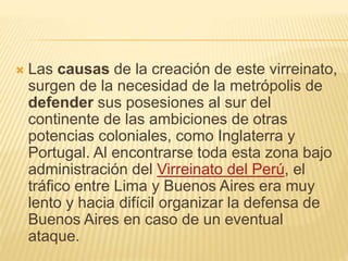  Las causas de la creación de este virreinato,
surgen de la necesidad de la metrópolis de
defender sus posesiones al sur del
continente de las ambiciones de otras
potencias coloniales, como Inglaterra y
Portugal. Al encontrarse toda esta zona bajo
administración del Virreinato del Perú, el
tráfico entre Lima y Buenos Aires era muy
lento y hacia difícil organizar la defensa de
Buenos Aires en caso de un eventual
ataque.
 