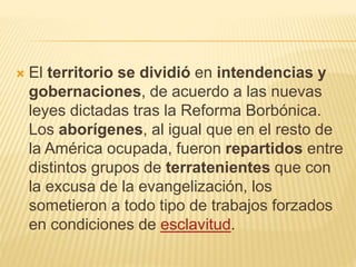  El territorio se dividió en intendencias y
gobernaciones, de acuerdo a las nuevas
leyes dictadas tras la Reforma Borbónica.
Los aborígenes, al igual que en el resto de
la América ocupada, fueron repartidos entre
distintos grupos de terratenientes que con
la excusa de la evangelización, los
sometieron a todo tipo de trabajos forzados
en condiciones de esclavitud.
 