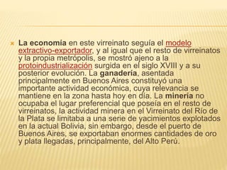  La economía en este virreinato seguía el modelo
extractivo-exportador, y al igual que el resto de virreinatos
y la propia metrópolis, se mostró ajeno a la
protoindustrialización surgida en el siglo XVIII y a su
posterior evolución. La ganadería, asentada
principalmente en Buenos Aires constituyó una
importante actividad económica, cuya relevancia se
mantiene en la zona hasta hoy en día. La minería no
ocupaba el lugar preferencial que poseía en el resto de
virreinatos, la actividad minera en el Virreinato del Río de
la Plata se limitaba a una serie de yacimientos explotados
en la actual Bolivia, sin embargo, desde el puerto de
Buenos Aires, se exportaban enormes cantidades de oro
y plata llegadas, principalmente, del Alto Perú.
 