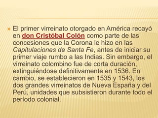  El primer virreinato otorgado en América recayó
en don Cristóbal Colón como parte de las
concesiones que la Corona le hizo en las
Capitulaciones de Santa Fe, antes de iniciar su
primer viaje rumbo a las Indias. Sin embargo, el
virreinato colombino fue de corta duración,
extinguiéndose definitivamente en 1536. En
cambio, se establecieron en 1535 y 1543, los
dos grandes virreinatos de Nueva España y del
Perú, unidades que subsistieron durante todo el
período colonial.
 