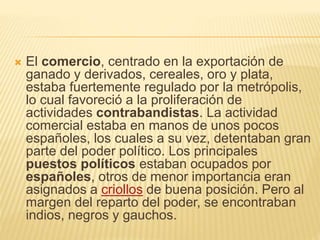  El comercio, centrado en la exportación de
ganado y derivados, cereales, oro y plata,
estaba fuertemente regulado por la metrópolis,
lo cual favoreció a la proliferación de
actividades contrabandistas. La actividad
comercial estaba en manos de unos pocos
españoles, los cuales a su vez, detentaban gran
parte del poder político. Los principales
puestos políticos estaban ocupados por
españoles, otros de menor importancia eran
asignados a criollos de buena posición. Pero al
margen del reparto del poder, se encontraban
indios, negros y gauchos.
 