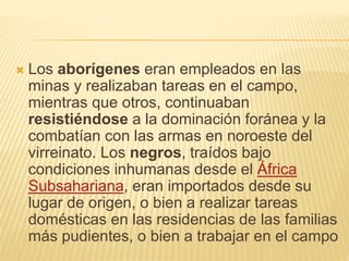  Los aborígenes eran empleados en las
minas y realizaban tareas en el campo,
mientras que otros, continuaban
resistiéndose a la dominación foránea y la
combatían con las armas en noroeste del
virreinato. Los negros, traídos bajo
condiciones inhumanas desde el África
Subsahariana, eran importados desde su
lugar de origen, o bien a realizar tareas
domésticas en las residencias de las familias
más pudientes, o bien a trabajar en el campo
 