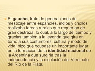  El gaucho, fruto de generaciones de
mestizaje entre españoles, indios y criollos
realizaba tareas rurales que requerían de
gran destreza, lo cual, a lo largo del tiempo y
gracias también a la leyenda que gira en
torno a sus costumbres, cultura y modo de
vida, hizo que ocupase un importante lugar
en la formación de la identidad nacional de
la Argentina que surgiría tras la
independencia y la disolución del Virreinato
del Río de la Plata.
 