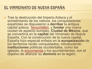 EL VIRREINATO DE NUEVA ESPAÑA
 Tras la destrucción del Imperio Azteca y el
sometimiento de los nativos, los conquistadores
españoles se dispusieron a derribar la antigua
capital azteca, Tenochtitlán, y fundar una nueva
ciudad de aspecto europeo, Ciudad de México, que
se convertiría en la capital del Virreinato de Nueva
España. Con la construcción de la nueva capital,
España hizo especial enfasis en la europeización de
los territorios recién conquistados, introduciendo
instituciones políticas occidentales, como las
iglesias, la encomienda y los ayuntamientos, con el
objetivo de afianzar su dominio en la región.
 