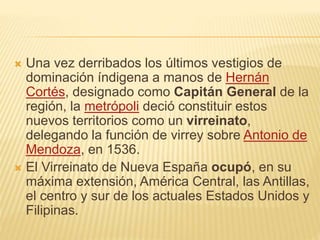  Una vez derribados los últimos vestigios de
dominación índigena a manos de Hernán
Cortés, designado como Capitán General de la
región, la metrópoli deció constituir estos
nuevos territorios como un virreinato,
delegando la función de virrey sobre Antonio de
Mendoza, en 1536.
 El Virreinato de Nueva España ocupó, en su
máxima extensión, América Central, las Antillas,
el centro y sur de los actuales Estados Unidos y
Filipinas.
 