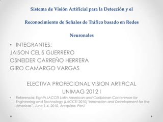 Sistema de Visión Artificial para la Detección y el

        Reconocimiento de Señales de Tráfico basado en Redes

                                  Neuronales

• INTEGRANTES:
JAISON CELIS GUERRERO
OSNEIDER CARREÑO HERRERA
GIRO CAMARGO VARGAS

          ELECTIVA PROFECIONAL VISION ARTIFICAL
                      UNIMAG 2012 I
•   Referencia: Eighth LACCEI Latin American and Caribbean Conference for
    Engineering and Technology (LACCEI’2010)“Innovation and Development for the
    Americas”, June 1-4, 2010, Arequipa, Perú
 