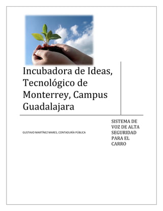 Incubadora de Ideas,
Tecnológico de
Monterrey, Campus
Guadalajara
                                             SISTEMA DE
                                             VOZ DE ALTA
                                             SEGURIDAD
GUSTAVO MARTÍNEZ MARES, CONTADURÍA PÚBLICA

                                             PARA EL
                                             CARRO
 