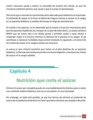SISTEMADIABETES.COM 11
comer manzanas ayuda a reducir la necesidad de insulina del cuerpo, ya que las
manzanas contienen pectina, que ayuda a que el cuerpo se desintoxique.
Otra fruta que a menudo se recomienda como adecuada para diabéticos es la granada.
El contenido de azúcar en la fruta no afecta de ninguna manera al azúcar en la sangre
en un paciente diabético y también disminuye el riesgo de aterosclerosis.
En cuanto a las especias, se ha observado que la canela y el ajo son muy buenos para
que los pacientes diabéticos los incluyan en su plan de dieta diaria. La canela contiene
MHCP que da nueva vida a las células grasas y también ayuda a estas células a
responder mejor a la insulina mientras se deshace de la glucosa en la sangre. El ajo
contribuye a mantener la diabetes bajo control mediante la regulación y el control de
los niveles de azúcar en la sangre cuando sea necesario.
La avena es otro artículo excelente para incluir en el plan dietético de un paciente
diabético. La fibra de este producto permite una buena digestión y mantiene los niveles
de azúcar en la sangre estables.
Capítulo 4
Nutrición que corta el azúcar
Eliminar el azúcar por completo puede ser una medida bastante drástica, pero si existe
una condición médica diabética, esta no es una opción. Es una necesidad.
Sin embargo, no todo está perdido, ya que hay formas de eliminar el contenido de
azúcar de un producto alimenticio sin hacer que dicho alimento sea insípido o aburrido.
 