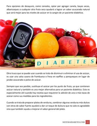 SISTEMADIABETES.COM 12
Para opciones de desayuno, como cereales, optar por agregar canela, bayas secas,
albaricoques o cualquier otra fruta seca ayudará a lograr un sabor azucarado natural
que será mejor para los niveles de azúcar en la sangre de un paciente diabético.
Otro truco que se puede usar cuando se trata de disminuir o eliminar el uso de azúcar,
es usar una salsa casera de frambuesa o fresa en waffles y panqueques en lugar de
jarabe azucarado o polvo de azúcar.
Siempre que sea posible, sustituya el azúcar por los purés de fruta, ya que contienen
azúcar natural y también es una mejor alternativa para un paciente diabético. Esto es
especialmente útil cuando hay recetas que requieren la adición de una o más tazas de
azúcar como sus medidas para los ingredientes.
Cuando se trata de preparar platos de verduras, combinar algunas verduras más dulces
con otras de sabor fuerte ayudará a dar un toque de dulzura que no solo es agradable
sino que también ayuda a mejorar el sabor general del plato.
 