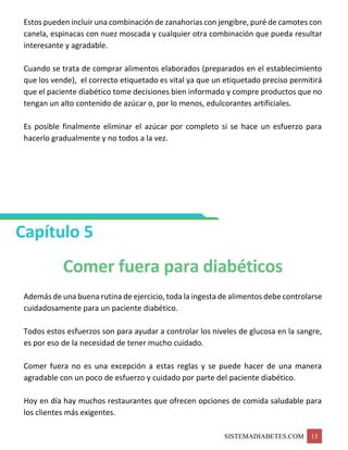 SISTEMADIABETES.COM 13
Estos pueden incluir una combinación de zanahorias con jengibre, puré de camotes con
canela, espinacas con nuez moscada y cualquier otra combinación que pueda resultar
interesante y agradable.
Cuando se trata de comprar alimentos elaborados (preparados en el establecimiento
que los vende), el correcto etiquetado es vital ya que un etiquetado preciso permitirá
que el paciente diabético tome decisiones bien informado y compre productos que no
tengan un alto contenido de azúcar o, por lo menos, edulcorantes artificiales.
Es posible finalmente eliminar el azúcar por completo si se hace un esfuerzo para
hacerlo gradualmente y no todos a la vez.
Capítulo 5
Comer fuera para diabéticos
Además de una buena rutina de ejercicio, toda la ingesta de alimentos debe controlarse
cuidadosamente para un paciente diabético.
Todos estos esfuerzos son para ayudar a controlar los niveles de glucosa en la sangre,
es por eso de la necesidad de tener mucho cuidado.
Comer fuera no es una excepción a estas reglas y se puede hacer de una manera
agradable con un poco de esfuerzo y cuidado por parte del paciente diabético.
Hoy en día hay muchos restaurantes que ofrecen opciones de comida saludable para
los clientes más exigentes.
 