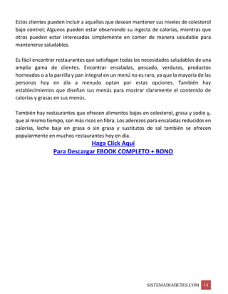 SISTEMADIABETES.COM 14
Estos clientes pueden incluir a aquellos que desean mantener sus niveles de colesterol
bajo control; Algunos pueden estar observando su ingesta de calorías, mientras que
otros pueden estar interesados simplemente en comer de manera saludable para
mantenerse saludables.
Es fácil encontrar restaurantes que satisfagan todas las necesidades saludables de una
amplia gama de clientes. Encontrar ensaladas, pescado, verduras, productos
horneados o a la parrilla y pan integral en un menú no es raro, ya que la mayoría de las
personas hoy en día a menudo optan por estas opciones. También hay
establecimientos que diseñan sus menús para mostrar claramente el contenido de
calorías y grasas en sus menús.
También hay restaurantes que ofrecen alimentos bajos en colesterol, grasa y sodio y,
que al mismo tiempo, son más ricos en fibra. Los aderezos para ensaladas reducidos en
calorías, leche baja en grasa o sin grasa y sustitutos de sal también se ofrecen
popularmente en muchos restaurantes hoy en día.
Haga Click Aquí
Para Descargar EBOOK COMPLETO + BONO
 